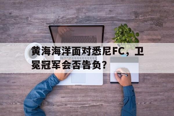 黄海海洋面对悉尼FC，卫冕冠军会否告负？的简单介绍